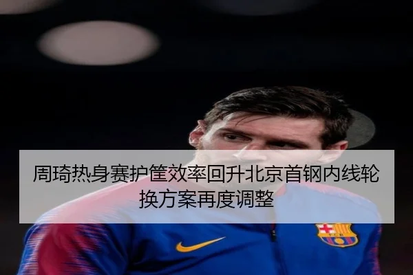 周琦热身赛护筐效率回升北京首钢内线轮换方案再度调整